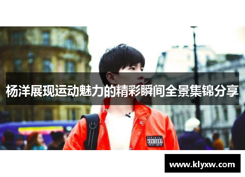 杨洋展现运动魅力的精彩瞬间全景集锦分享