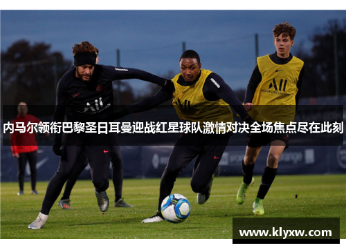 内马尔领衔巴黎圣日耳曼迎战红星球队激情对决全场焦点尽在此刻