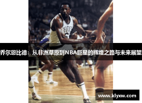 乔尔恩比德：从非洲草原到NBA巨星的辉煌之路与未来展望