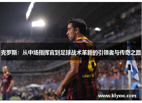 克罗斯：从中场指挥官到足球战术革新的引领者与传奇之路