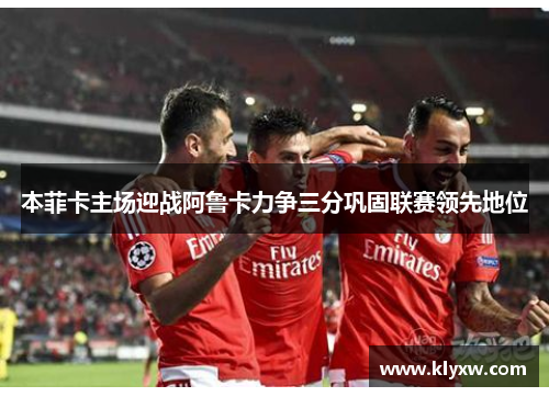 本菲卡主场迎战阿鲁卡力争三分巩固联赛领先地位