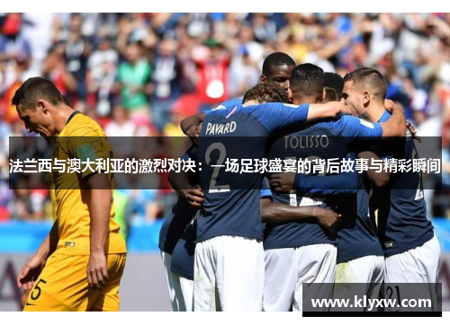 法兰西与澳大利亚的激烈对决：一场足球盛宴的背后故事与精彩瞬间